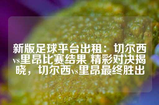 新版足球平台出租：切尔西vs里昂比赛结果 精彩对决揭晓，切尔西vs里昂最终胜出