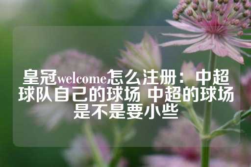 皇冠welcome怎么注册：中超球队自己的球场 中超的球场是不是要小些-第1张图片-皇冠信用盘出租