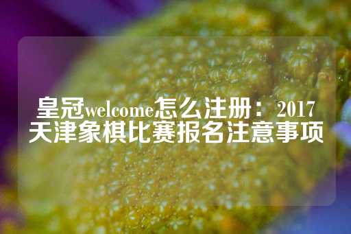 皇冠welcome怎么注册：2017天津象棋比赛报名注意事项