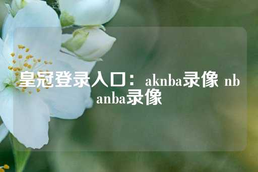 皇冠登录入口：aknba录像 nbanba录像