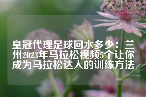 皇冠代理足球回水多少：兰州2023年马拉松视频5个让你成为马拉松达人的训练方法