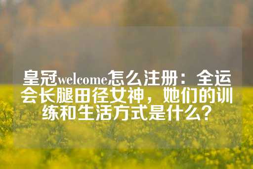 皇冠welcome怎么注册：全运会长腿田径女神，她们的训练和生活方式是什么？