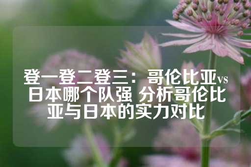 登一登二登三：哥伦比亚vs日本哪个队强 分析哥伦比亚与日本的实力对比-第1张图片-皇冠信用盘出租