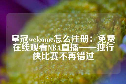 皇冠welcome怎么注册：免费在线观看NBA直播——独行侠比赛不再错过-第1张图片-皇冠信用盘出租