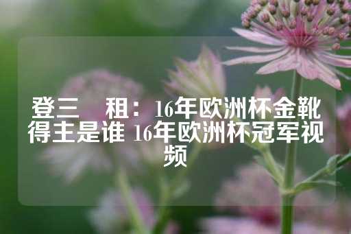 登三岀租：16年欧洲杯金靴得主是谁 16年欧洲杯冠军视频