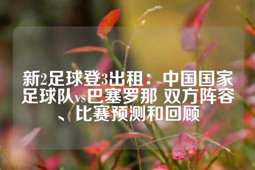 新2足球登3出租：中国国家足球队vs巴塞罗那 双方阵容、比赛预测和回顾