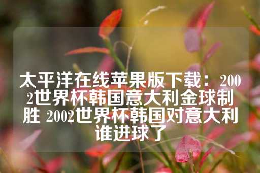 太平洋在线苹果版下载：2002世界杯韩国意大利金球制胜 2002世界杯韩国对意大利谁进球了-第1张图片-皇冠信用盘出租