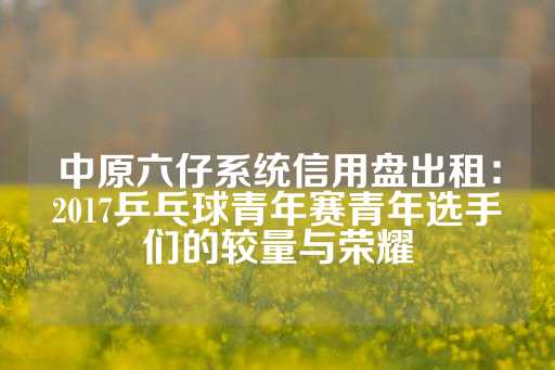 中原六仔系统信用盘出租：2017乒乓球青年赛青年选手们的较量与荣耀