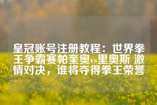 皇冠账号注册教程：世界拳王争霸赛帕奎奥vs里奥斯 激情对决，谁将夺得拳王荣誉