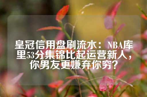 皇冠信用盘刷流水：NBA库里53分集锦比起运营新人，你男友更嫌弃你穷？-第1张图片-皇冠信用盘出租