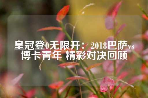 皇冠登0无限开：2018巴萨vs博卡青年 精彩对决回顾