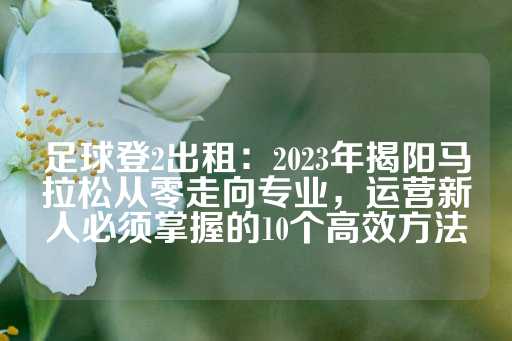 足球登2出租：2023年揭阳马拉松从零走向专业，运营新人必须掌握的10个高效方法