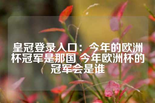 皇冠登录入口：今年的欧洲杯冠军是那国 今年欧洲杯的冠军会是谁-第1张图片-皇冠信用盘出租