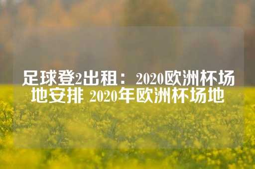 足球登2出租：2020欧洲杯场地安排 2020年欧洲杯场地-第1张图片-皇冠信用盘出租