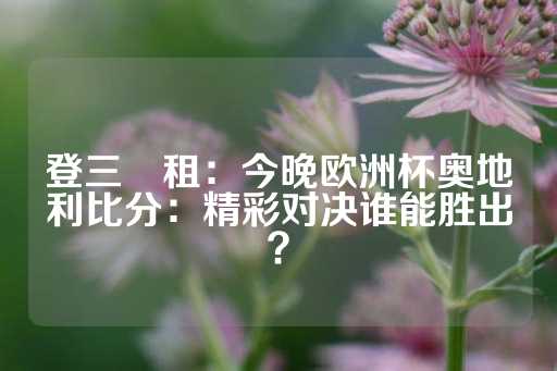 登三岀租：今晚欧洲杯奥地利比分：精彩对决谁能胜出？