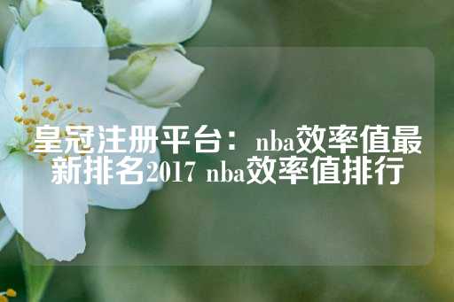 皇冠注册平台：nba效率值最新排名2017 nba效率值排行