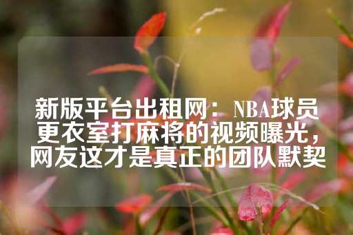 新版平台出租网：NBA球员更衣室打麻将的视频曝光，网友这才是真正的团队默契