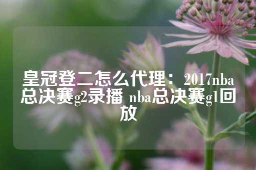 皇冠登二怎么代理：2017nba总决赛g2录播 nba总决赛g1回放-第1张图片-皇冠信用盘出租