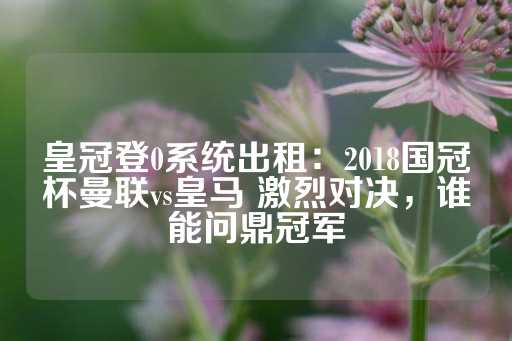 皇冠登0系统出租：2018国冠杯曼联vs皇马 激烈对决，谁能问鼎冠军