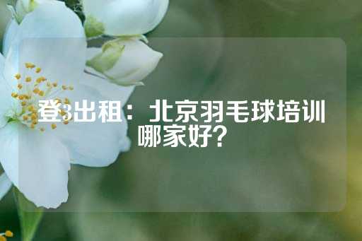 登3出租：北京羽毛球培训哪家好？-第1张图片-皇冠信用盘出租