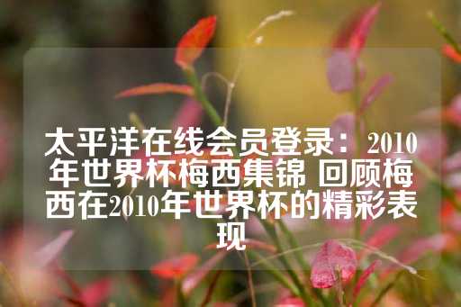 太平洋在线会员登录：2010年世界杯梅西集锦 回顾梅西在2010年世界杯的精彩表现