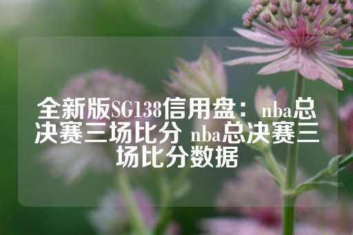 全新版SG138信用盘：nba总决赛三场比分 nba总决赛三场比分数据-第1张图片-皇冠信用盘出租