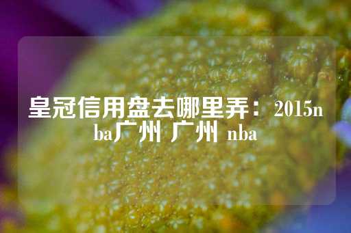 皇冠信用盘去哪里弄：2015nba广州 广州 nba-第1张图片-皇冠信用盘出租