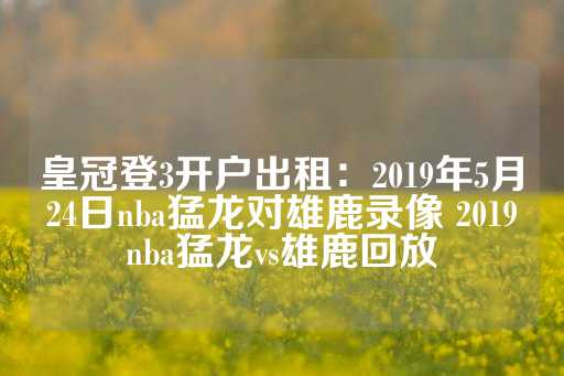 皇冠登3开户出租：2019年5月24日nba猛龙对雄鹿录像 2019nba猛龙vs雄鹿回放