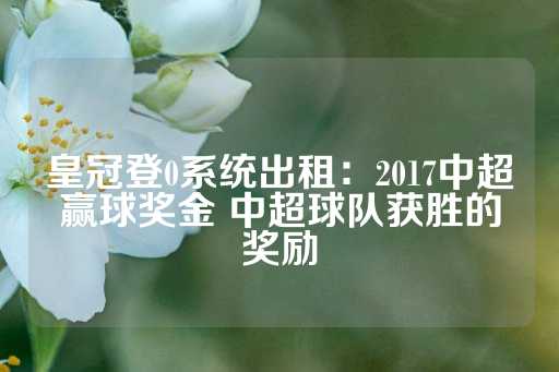 皇冠登0系统出租：2017中超赢球奖金 中超球队获胜的奖励-第1张图片-皇冠信用盘出租