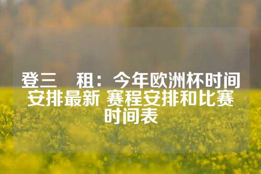 登三岀租：今年欧洲杯时间安排最新 赛程安排和比赛时间表-第1张图片-皇冠信用盘出租