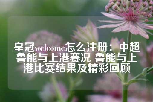 皇冠welcome怎么注册：中超鲁能与上港赛况 鲁能与上港比赛结果及精彩回顾