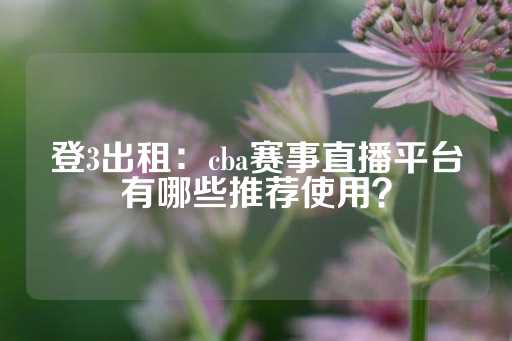 登3出租：cba赛事直播平台有哪些推荐使用？