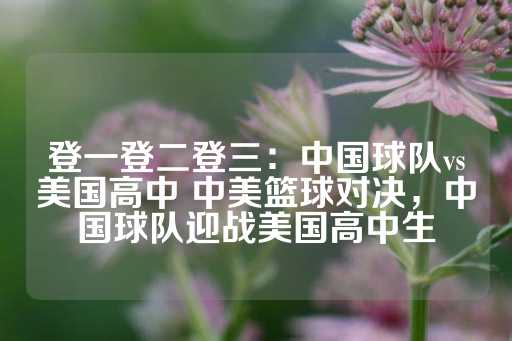 登一登二登三：中国球队vs美国高中 中美篮球对决，中国球队迎战美国高中生-第1张图片-皇冠信用盘出租