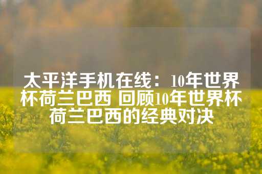 太平洋手机在线：10年世界杯荷兰巴西 回顾10年世界杯荷兰巴西的经典对决