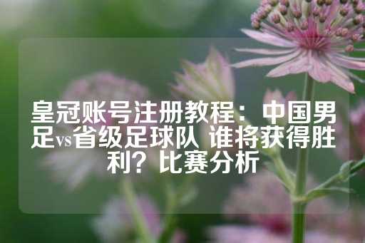 皇冠账号注册教程：中国男足vs省级足球队 谁将获得胜利？比赛分析