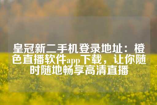 皇冠新二手机登录地址：橙色直播软件app下载，让你随时随地畅享高清直播