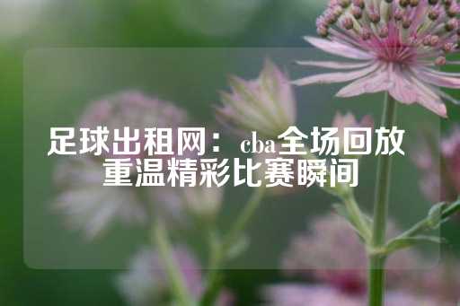 足球出租网：cba全场回放 重温精彩比赛瞬间