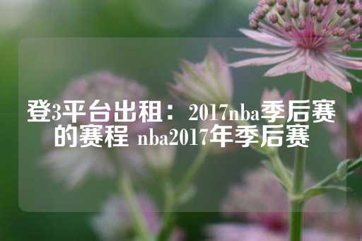 登3平台出租：2017nba季后赛的赛程 nba2017年季后赛-第1张图片-皇冠信用盘出租