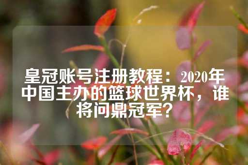 皇冠账号注册教程：2020年中国主办的篮球世界杯，谁将问鼎冠军？