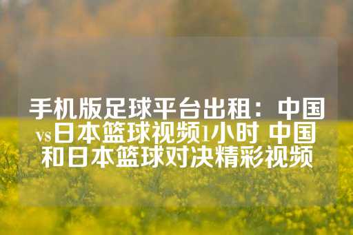 手机版足球平台出租：中国vs日本篮球视频1小时 中国和日本篮球对决精彩视频