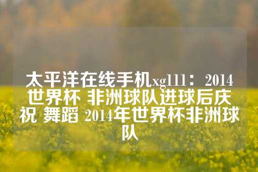 太平洋在线手机xg111：2014世界杯 非洲球队进球后庆祝 舞蹈 2014年世界杯非洲球队