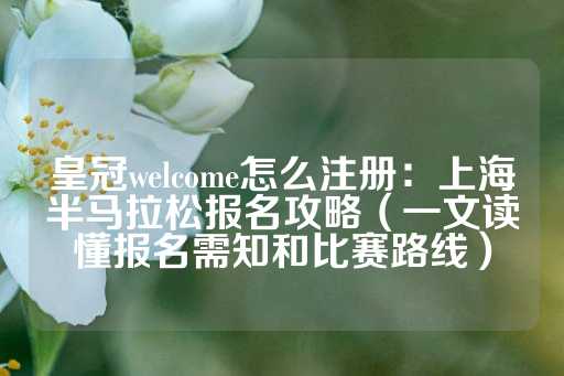 皇冠welcome怎么注册：上海半马拉松报名攻略（一文读懂报名需知和比赛路线）-第1张图片-皇冠信用盘出租