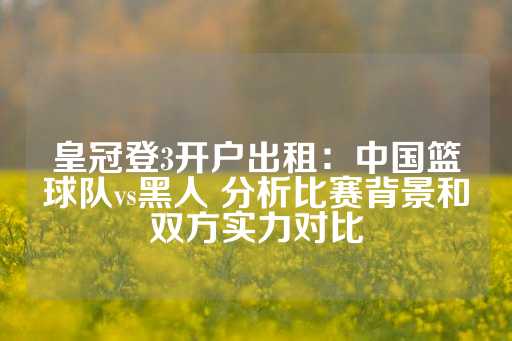 皇冠登3开户出租：中国篮球队vs黑人 分析比赛背景和双方实力对比-第1张图片-皇冠信用盘出租