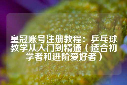 皇冠账号注册教程：乒乓球教学从入门到精通（适合初学者和进阶爱好者）