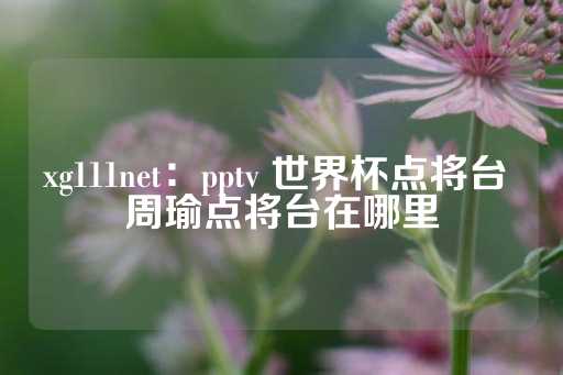 xg111net：pptv 世界杯点将台 周瑜点将台在哪里-第1张图片-皇冠信用盘出租