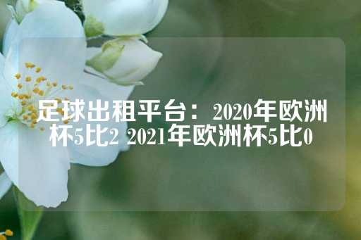 足球出租平台：2020年欧洲杯5比2 2021年欧洲杯5比0-第1张图片-皇冠信用盘出租