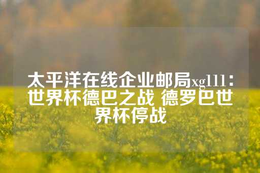 太平洋在线企业邮局xg111：世界杯德巴之战 德罗巴世界杯停战