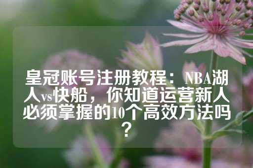 皇冠账号注册教程：NBA湖人vs快船，你知道运营新人必须掌握的10个高效方法吗？