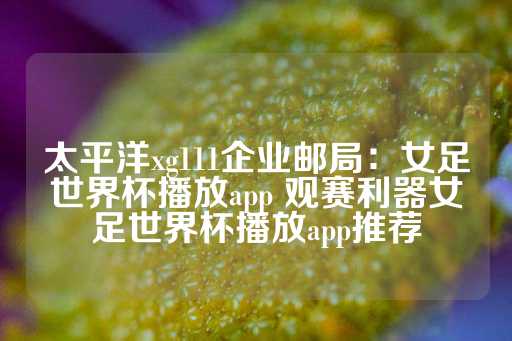 太平洋xg111企业邮局：女足世界杯播放app 观赛利器女足世界杯播放app推荐