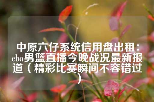 中原六仔系统信用盘出租：cba男篮直播今晚战况最新报道（精彩比赛瞬间不容错过）